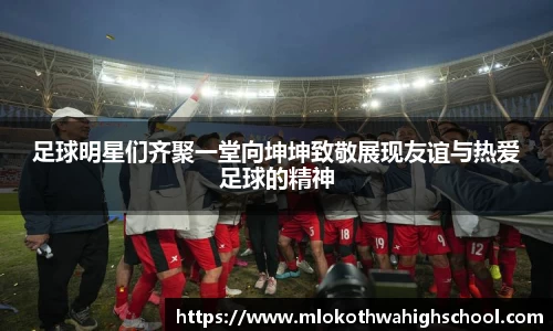 足球明星们齐聚一堂向坤坤致敬展现友谊与热爱足球的精神